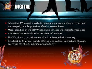 DIGITAL
 Interactive T.V magazine website, generating a huge audience throughout
the campaign and large variety of online competitions
 Major branding on the YFP Website with banners and integrated video ads
 A link from the YPF website to the sponsor’s website
 The Website and publicity material will be branded with your logo
 Simulcast in 5 virtual worlds offering one million interactions through
KZero will offer limitless branding opportunity
 