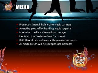 MEDIA
 Promotion through high profile media partners
 A reactive press office handling media requests
 Maximised media and television coverage
 Live television / webcam links from event
 Daily flow of news releases with sponsors messages
 All media liaison will include sponsors messages
 
