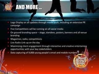 AND MORE …
 Logo Display on all updates through media push, including an extensive PR
campaign
 Five Competitions will be running on all social media
 On ground branding space – stage, standees, posters, banners and all venue
branding
 Magazines, radio, competitions
 Live Radio Link up on the day
 Maximising client engagement through interactive and creative entertaining
opportunities with your key stakeholders
 Data capturing of 9,000 young people’s email and mobile numbers
 