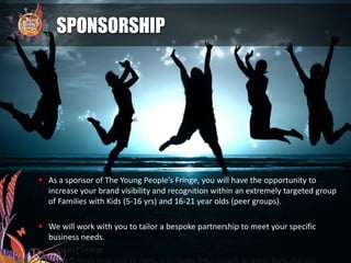 SPONSORSHIP
 As a sponsor of The Young People’s Fringe, you will have the opportunity to
increase your brand visibility and recognition within an extremely targeted group
of Families with Kids (5-16 yrs) and 16-21 year olds (peer groups).
 We will work with you to tailor a bespoke partnership to meet your specific
business needs.
 