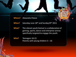 Where? Alexandra Palace
When? Saturday June 18th and Sunday19th 2011
What? The vibrant youth festival is a collaboration of
gaming, sports, dance and enterprise arenas
specifically targeted to engage the youth.
Who? Teenagers 16-21
Parents with young children 5 – 16
 
