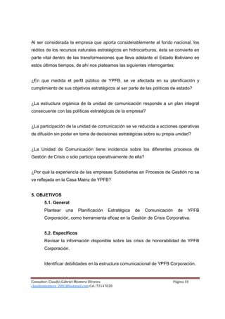 Al ser considerada la empresa que aporta considerablemente al fondo nacional, los
réditos de los recursos naturales estratégicos en hidrocarburos, ésta se convierte en
parte vital dentro de las transformaciones que lleva adelante el Estado Boliviano en
estos últimos tiempos, de ahí nos plateamos las siguientes interrogantes:


¿En que medida el perfil público de YPFB, se ve afectada en su planificación y
cumplimiento de sus objetivos estratégicos al ser parte de las políticas de estado?


¿La estructura orgánica de la unidad de comunicación responde a un plan integral
consecuente con las políticas estratégicas de la empresa?


¿La participación de la unidad de comunicación se ve reducida a acciones operativas
de difusión sin poder en toma de decisiones estratégicas sobre su propia unidad?


¿La Unidad de Comunicación tiene incidencia sobre los diferentes procesos de
Gestión de Crisis o solo participa operativamente de ella?


¿Por qué la experiencia de las empresas Subsidiarias en Procesos de Gestión no se
ve reflejada en la Casa Matriz de YPFB?


5. OBJETIVOS
       5.1. General
       Plantear    una    Planificación   Estratégica   de   Comunicación     de    YPFB
       Corporación, como herramienta eficaz en la Gestión de Crisis Corporativa.


       5.2. Específicos
       Revisar la información disponible sobre las crisis de honorabilidad de YPFB
       Corporación.


       Identificar debilidades en la estructura comunicacional de YPFB Corporación.



Consultor: Claudio Gabriel Montero Oliveira                                 Página 10
claudiomontero_2002@hotmail.com Cel.:72147028
 