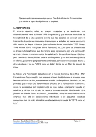 Plantear acciones consecuentes con un Plan Estratégico de Comunicación
          que apunte al logro de objetivos de la empresa.


6. JUSTIFICACIÓN
El impacto negativo sobre su imagen corporativa y su reputación, que
sistemáticamente viene sufriendo YPFB Corporación y que desnuda debilidades de
honorabilidad de la alta gerencia; denota que las acciones en general sobre el
tratamiento de crisis son respuestas improvisadas y aisladas, se busca con mucho
afán mostrar los logros obtenidos (principalmente de las subsidiarias YPFB Chaco,
YPFB Andina, YPFB Transporte, YPFB Refinación, etc.), por parte de profesionales
de áreas multidisciplinarias que de manera poco consecuente con una planificación
de crisis, intentan proyectar eventos de socialización de cumplimientos de objetivos,
pero careciendo de credibilidad ante la opinión pública y sus stakeholders (públicos
de interés), justamente por presentarlas ante todos, como acciones aisladas de una u
otra subsidiaria y no de “YPFB como un todo”, dentro de un Plan de Manejo de
Crisis.


La falta de una Planificación Estructurada en el manejo de crisis y de un PEC – Plan
Estratégico de Comunicación, que responda al logro de objetivos de la empresa y por
las características de ésta, consecuentes también con las políticas de estado; no han
permitido que se inicie una transformación profunda en la reputación de la empresa,
desde la perspectiva del fortalecimiento de una cultura empresarial basada en
principios y valores, que no solo los recursos humanos asuman (sino también otros
públicos de interés, como accionistas, proveedores, otros) un compromiso con la
empresa, más allá de satisfacciones individuales o de pequeños colectivos
económicos que no están alineados con el proyecto empresarial de “YPFB como un
todo”.




Consultor: Claudio Gabriel Montero Oliveira                            Página 11
claudiomontero_2002@hotmail.com Cel.:72147028
 
