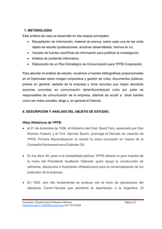 7. METODOLOGÍA
Este análisis de caso se desarrolló en tres etapas principales:
     •   Recopilación de información, material de prensa, sobre cada una de las crisis
         objeto de estudio (publicaciones, acciones desarrolladas, hechos en sí).
     •   Vaciado de fuentes científicas de información para justificar la investigación.
     •   Análisis de contenido informativo.
     •   Elaboración de un Plan Estratégico de Comunicación para YPFB Corporación.

Para abordar el análisis de estudio, acudimos a fuentes bibliográficas proporcionadas
en el Diplomado sobre imagen corporativa y gestión de crisis, documentos públicos,
prensa en general, website de la empresa y otros recursos que hayan denotado
acciones concretas en comunicación de/en/durante/post crisis por parte de
responsables de comunicación de la empresa, además de acudir a otras fuentes
como ser redes sociales, blogs y, en general el Internet.


8. DESCRIPCIÓN Y ANÁLISIS DEL OBJETO DE ESTUDIO.


Hitos Históricos de YPFB:
•    el 21 de diciembre de 1936, el Gobierno del Cnel. David Toro, asesorado por Don
     Dionisio Foianini y el Tcnl. Germán Busch, promulga el Decreto de creación de
     YPFB. Primera Nacionalización al revertir la única concesión en manos de la
     Compañía Norteamericana Estándar Oíl.


•    En los años '40, pese a la inestabilidad política, YPFB obtiene un gran impulso de
     la mano del Presidente Gualberto Villarroel, quien apoya la construcción de
     refinerías, oleoductos e importante infraestructura para la comercialización de los
     productos de la empresa.


•    En 1955, otro hito fundamental se produce con el inicio de operaciones del
     oleoducto Camiri-Yacuiba que permitiría la exportación a la Argentina. El



Consultor: Claudio Gabriel Montero Oliveira                                  Página 12
claudiomontero_2002@hotmail.com Cel.:72147028
 