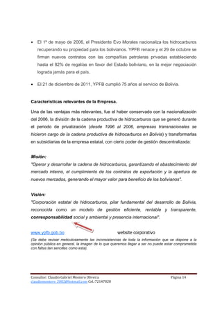 •   El 1º de mayo de 2006, el Presidente Evo Morales nacionaliza los hidrocarburos
    recuperando su propiedad para los bolivianos. YPFB renace y el 29 de octubre se
    firman nuevos contratos con las compañías petroleras privadas estableciendo
    hasta el 82% de regalías en favor del Estado boliviano, en la mejor negociación
    lograda jamás para el país.

•   El 21 de diciembre de 2011, YPFB cumplió 75 años al servicio de Bolivia.


Características relevantes de la Empresa.

Una de las ventajas más relevantes, fue el haber conservado con la nacionalización
del 2006, la división de la cadena productiva de hidrocarburos que se generó durante
el periodo de privatización (desde 1996 al 2006, empresas transnacionales se
hicieron cargo de la cadena productiva de hidrocarburos en Bolivia) y transformarlas
en subsidiarias de la empresa estatal, con cierto poder de gestión descentralizada:


Misión:
"Operar y desarrollar la cadena de hidrocarburos, garantizando el abastecimiento del
mercado interno, el cumplimiento de los contratos de exportación y la apertura de
nuevos mercados, generando el mayor valor para beneficio de los bolivianos".


Visión:
"Corporación estatal de hidrocarburos, pilar fundamental del desarrollo de Bolivia,
reconocida como un modelo de gestión eficiente, rentable y transparente,
conresponsabilidad social y ambiental y presencia internacional".


www.ypfb.gob.bo                                   website corporativo
(Se debe revisar meticulosamente las inconsistencias de toda la información que se dispone a la
opinión pública en general, la imagen de lo que queremos llegar a ser no puede estar comprometida
con faltas tan sencillas como esta).




Consultor: Claudio Gabriel Montero Oliveira                                      Página 14
claudiomontero_2002@hotmail.com Cel.:72147028
 