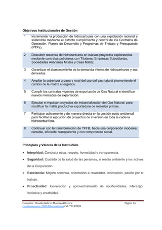 Objetivos Institucionales de Gestión
 1      Incrementar la producción de hidrocarburos con una explotación racional y
        sostenible mediante el estricto cumplimiento y control de los Contratos de
        Operación, Planes de Desarrollo y Programas de Trabajo y Presupuesto
        (PTPs).

 2      Descubrir reservas de hidrocarburos en nuevos proyectos exploratorios
        mediante contratos petroleros con Titulares, Empresas Subsidiarias,
        Sociedades Anónimas Mixtas y Casa Matriz.

 3      Garantizar el abastecimiento de la demanda interna de hidrocarburos y sus
        derivados.

 4      Ampliar la cobertura urbana y rural del uso del gas natural promoviendo el
        cambio de la matriz energética.

 5      Cumplir los contratos vigentes de exportación de Gas Natural e identificar
        nuevos mercados de exportación.

 6      Ejecutar e impulsar proyectos de Industrialización del Gas Natural, para
        modificar la matriz productiva exportadora de materias primas.

 7      Participar activamente y de manera directa en la gestión socio ambiental
        para facilitar la ejecución de proyectos de inversión en toda la cadena
        hidrocarburífera.

 8      Continuar con la transformación de YPFB, hacia una corporación moderna,
        rentable, eficiente, transparente y con compromiso social.



Principios y Valores de la Institución.

•    Integridad: Conducta ética, respeto, honestidad y transparencia.

•    Seguridad: Cuidado de la salud de las personas, el medio ambiente y los activos

     de la Corporación.

•    Excelencia: Mejora continua, orientación a resultados, innovación, pasión por el

     trabajo.

•    Proactividad: Generación y aprovechamiento de oportunidades, liderazgo,

     iniciativa y creatividad.


Consultor: Claudio Gabriel Montero Oliveira                               Página 16
claudiomontero_2002@hotmail.com Cel.:72147028
 