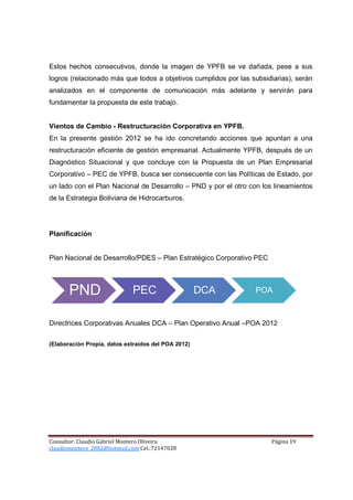 Estos hechos consecutivos, donde la imagen de YPFB se ve dañada, pese a sus
logros (relacionado más que todos a objetivos cumplidos por las subsidiarias), serán
analizados en el componente de comunicación más adelante y servirán para
fundamentar la propuesta de este trabajo.


Vientos de Cambio - Restructuración Corporativa en YPFB.
En la presente gestión 2012 se ha ido concretando acciones que apuntan a una
restructuración eficiente de gestión empresarial. Actualmente YPFB, después de un
Diagnóstico Situacional y que concluye con la Propuesta de un Plan Empresarial
Corporativo – PEC de YPFB, busca ser consecuente con las Políticas de Estado, por
un lado con el Plan Nacional de Desarrollo – PND y por el otro con los lineamientos
de la Estrategia Boliviana de Hidrocarburos.




Planificación


Plan Nacional de Desarrollo/PDES – Plan Estratégico Corporativo PEC




       PND                   PEC                     DCA         POA



Directrices Corporativas Anuales DCA – Plan Operativo Anual –POA 2012

(Elaboración Propia, datos extraídos del POA 2012)




Consultor: Claudio Gabriel Montero Oliveira                           Página 19
claudiomontero_2002@hotmail.com Cel.:72147028
 