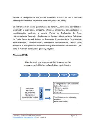 formulación de objetivos de este estudio, nos referimos a la consecuencia de lo que
se está planificando con las políticas de estado (PND, EBH, otros).


Se está tomando en cuenta que el alcance de dicho PEC, comprenda actividades de
exploración y explotación, transporte, refinación, almacenaje, comercialización e
industrialización,   destinado    a   generar   Planes   de   Exploración     de    Áreas
Hidrocarburíferas, Desarrollo y Explotación de Campos Hidrocarburíferos, Refinación
de Crudo, Desarrollo del Sistema de Transporte, Expansión de la Capacidad de
Almacenamiento, Comercialización y Distribución, Industrialización, Gestión Socio
Ambiental, el Presupuesto de implementación y el financiamiento del mismo PEC, así
como la inversión, estrategia de gestión y proyectos .


Alcance del PEC:




Consultor: Claudio Gabriel Montero Oliveira                                 Página 21
claudiomontero_2002@hotmail.com Cel.:72147028
 