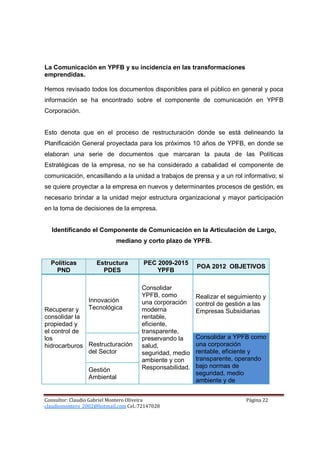La Comunicación en YPFB y su incidencia en las transformaciones
emprendidas.

Hemos revisado todos los documentos disponibles para el público en general y poca
información se ha encontrado sobre el componente de comunicación en YPFB
Corporación.


Esto denota que en el proceso de restructuración donde se está delineando la
Planificación General proyectada para los próximos 10 años de YPFB, en donde se
elaboran una serie de documentos que marcaran la pauta de las Políticas
Estratégicas de la empresa, no se ha considerado a cabalidad el componente de
comunicación, encasillando a la unidad a trabajos de prensa y a un rol informativo; si
se quiere proyectar a la empresa en nuevos y determinantes procesos de gestión, es
necesario brindar a la unidad mejor estructura organizacional y mayor participación
en la toma de decisiones de la empresa.


  Identificando el Componente de Comunicación en la Articulación de Largo,
                           mediano y corto plazo de YPFB.


  Políticas         Estructura        PEC 2009-2015
                                                        POA 2012 OBJETIVOS
    PND               PDES                YPFB

                                     Consolidar
                                     YPFB, como         Realizar el seguimiento y
                 Innovación          una corporación    control de gestión a las
Recuperar y      Tecnológica         moderna            Empresas Subsidiarias
consolidar la                        rentable,
propiedad y                          eficiente,
el control de                        transparente,
los                                  preservando la     Consolidar a YPFB como
hidrocarburos Restructuración        salud,             una corporación
              del Sector             seguridad, medio   rentable, eficiente y
                                     ambiente y con     transparente, operando
                                     Responsabilidad.   bajo normas de
                 Gestión
                                                        seguridad, medio
                 Ambiental
                                                        ambiente y de


Consultor: Claudio Gabriel Montero Oliveira                              Página 22
claudiomontero_2002@hotmail.com Cel.:72147028
 