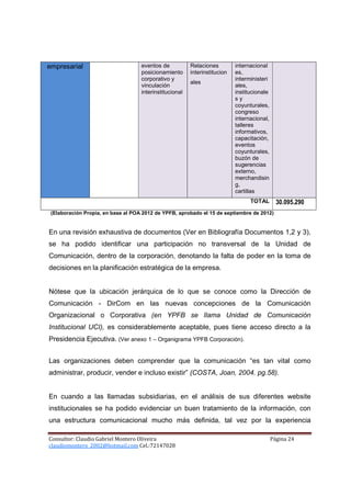 empresarial                         eventos de           Relaciones         internacional
                                    posicionamiento      interinstitucion   es,
                                    corporativo y                           interministeri
                                                         ales
                                    vinculación                             ales,
                                    interinstitucional                      institucionale
                                                                            sy
                                                                            coyunturales,
                                                                            congreso
                                                                            internacional,
                                                                            talleres
                                                                            informativos,
                                                                            capacitación,
                                                                            eventos
                                                                            coyunturales,
                                                                            buzón de
                                                                            sugerencias
                                                                            externo,
                                                                            merchandisin
                                                                            g,
                                                                            cartillas
                                                                                  TOTAL        30.095.290
 (Elaboración Propia, en base al POA 2012 de YPFB, aprobado el 15 de septiembre de 2012)


En una revisión exhaustiva de documentos (Ver en Bibliografía Documentos 1,2 y 3),
se ha podido identificar una participación no transversal de la Unidad de
Comunicación, dentro de la corporación, denotando la falta de poder en la toma de
decisiones en la planificación estratégica de la empresa.


Nótese que la ubicación jerárquica de lo que se conoce como la Dirección de
Comunicación - DirCom en las nuevas concepciones de la Comunicación
Organizacional o Corporativa (en YPFB se llama Unidad de Comunicación
Institucional UCI), es considerablemente aceptable, pues tiene acceso directo a la
Presidencia Ejecutiva. (Ver anexo 1 – Organigrama YPFB Corporación).


Las organizaciones deben comprender que la comunicación “es tan vital como
administrar, producir, vender e incluso existir” (COSTA, Joan, 2004. pg.58).


En cuando a las llamadas subsidiarias, en el análisis de sus diferentes website
institucionales se ha podido evidenciar un buen tratamiento de la información, con
una estructura comunicacional mucho más definida, tal vez por la experiencia

Consultor: Claudio Gabriel Montero Oliveira                                                  Página 24
claudiomontero_2002@hotmail.com Cel.:72147028
 