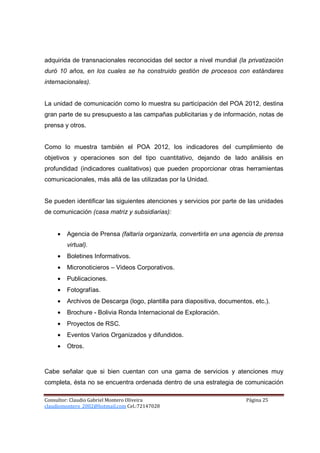 adquirida de transnacionales reconocidas del sector a nivel mundial (la privatización
duró 10 años, en los cuales se ha construido gestión de procesos con estándares
internacionales).


La unidad de comunicación como lo muestra su participación del POA 2012, destina
gran parte de su presupuesto a las campañas publicitarias y de información, notas de
prensa y otros.


Como lo muestra también el POA 2012, los indicadores del cumplimiento de
objetivos y operaciones son del tipo cuantitativo, dejando de lado análisis en
profundidad (indicadores cualitativos) que pueden proporcionar otras herramientas
comunicacionales, más allá de las utilizadas por la Unidad.


Se pueden identificar las siguientes atenciones y servicios por parte de las unidades
de comunicación (casa matriz y subsidiarias):


     •   Agencia de Prensa (faltaría organizarla, convertirla en una agencia de prensa
         virtual).
     •   Boletines Informativos.
     •   Micronoticieros – Videos Corporativos.
     •   Publicaciones.
     •   Fotografías.
     •   Archivos de Descarga (logo, plantilla para diapositiva, documentos, etc.).
     •   Brochure - Bolivia Ronda Internacional de Exploración.
     •   Proyectos de RSC.
     •   Eventos Varios Organizados y difundidos.
     •   Otros.



Cabe señalar que si bien cuentan con una gama de servicios y atenciones muy
completa, ésta no se encuentra ordenada dentro de una estrategia de comunicación

Consultor: Claudio Gabriel Montero Oliveira                               Página 25
claudiomontero_2002@hotmail.com Cel.:72147028
 