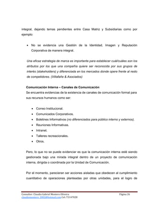 integral, dejando temas pendientes entre Casa Matriz y Subsidiarias como por
ejemplo:


    •   No se evidencia una Gestión de la Identidad, Imagen y Reputación
        Corporativa de manera integral.


    Una eficaz estrategia de marca es importante para establecer cuál/cuáles son los
    atributos por los que una compañía quiere ser reconocida por sus grupos de
    interés (stakeholders) y diferenciada en los mercados donde opere frente al resto
    de competidores. (Villafañe & Asociados)


   Comunicación Interna – Canales de Comunicación
   Se encuentra evidencias de la existencia de canales de comunicación formal para
   sus recursos humanos como ser:


        •   Correo Institucional.
        •   Comunicados Corporativos.
        •   Boletines Informativos (no diferenciados para público interno y externos).
        •   Reuniones Informativas.
        •   Intranet.
        •   Talleres recreacionales.
        •   Otros.


   Pero, lo que no se puede evidenciar es que la comunicación interna esté siendo
   gestionada bajo una mirada integral dentro de un proyecto de comunicación
   interna, dirigida o coordinada por la Unidad de Comunicación.


   Por el momento, parecieran ser acciones aisladas que obedecen al cumplimiento
   cuantitativo de operaciones planteadas por otras unidades, para el logro de




Consultor: Claudio Gabriel Montero Oliveira                               Página 26
claudiomontero_2002@hotmail.com Cel.:72147028
 