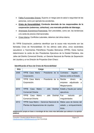 •    Fallos Funcionales Graves: Supone un riesgo para la salud o seguridad de las
        personas, como por ejemplo los accidentes.
   •    Crisis de Honorabilidad: Conducta desviada de los responsables de la
        corporación (sobornos, cohechos), una marcada pérdida de liderazgo.
   •    Amenazas Económico-Financieras: Son previsibles, como ser, las tendencias
        a la caída de precios internacionales.
   •    Crisis Interna: Conflictos Laborales, deterioro del clima interno.


En YPFB Corporación, podemos identificar que la causa más recurrente son las
llamadas Crisis de Honorabilidad. En los últimos siete años, cinco escándalos
sacudieron a Yacimientos Petrolíferos Fiscales Bolivianos (YPFB). Estos hechos
determinaron la caída de dos Presidentes Ejecutivos de la Estatal Petrolera, dos
Jefes del Distrito Comercial Oriente, un Gerente Nacional de Plantas de Separación
de Líquidos y un ex Director de Proyectos Gran Chaco:


  Identificando el foco de Crisis de Honorabilidad
       Año                        Cargo                                    Hecho
   2006       YPFB Casa Matriz – Presidente de la Contratos                     ilegales      y
              Corporación.                                      lesivos contra el Estado.
   2009       YPFB Casa Matriz – Presidente de la Recibe                      dinero         de
              Corporación.                                      empresa       adjudicada      a
                                                                Megaproyecto.
   2010       YPFB     Casa     Matriz    –   Jefe   Distrital Estafa y fraude por varios
              Comercial Oriente                                 ejecutivos.
   2011       YPFB     Casa     Matriz    –   Jefe   Distrital Fue         recluido          por
              Comercial Oriente                                 irregularidades
   2012       YPFB Casa Matriz – Gerencia Nacional de Malos usos de bienes del
              Plantas de Separaciones de Líquidos               estado y enriquecimiento
                                                                ilícito.
(Elaboración propia en base a cronología de las crisis más delicadas que salieron a la opinión
pública)

Consultor: Claudio Gabriel Montero Oliveira                                      Página 29
claudiomontero_2002@hotmail.com Cel.:72147028
 