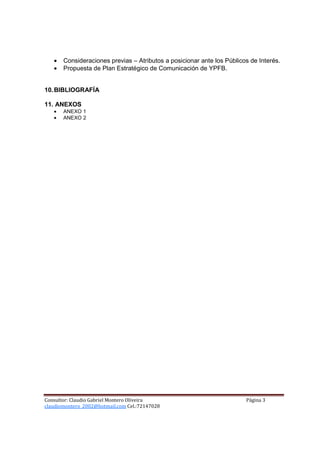 •   Consideraciones previas – Atributos a posicionar ante los Públicos de Interés.
   •   Propuesta de Plan Estratégico de Comunicación de YPFB.


10. BIBLIOGRAFÍA

11. ANEXOS
   •   ANEXO 1
   •   ANEXO 2




Consultor: Claudio Gabriel Montero Oliveira                             Página 3
claudiomontero_2002@hotmail.com Cel.:72147028
 