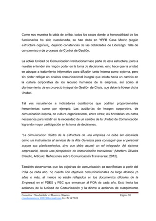 Como nos muestra la tabla de arriba, todos los casos donde la honorabilidad de los
funcionarios ha sido cuestionada, se han dado en YPFB Casa Matriz (según
estructura orgánica), dejando constancias de las debilidades de Liderazgo, falta de
compromiso y de procesos de Control de Gestión.


La actual Unidad de Comunicación Institucional hace parte de esta estructura, pero a
nuestro entender sin ningún poder en la toma de decisiones; esto hace que la unidad
se aboque a tratamiento informativo para difusión tanto interna como externa, pero
sin poder reflejar un análisis comunicacional integral que incida hacia un cambio en
la cultura corporativa de los recurso humanos de la empresa, así como al
planteamiento de un proyecto integral de Gestión de Crisis, que debería liderar dicha
Unidad.


Tal ves recurriendo a indicadores cualitativos que podrían proporcionarles
herramientas como por ejemplo: Las auditorías de imagen corporativa, de
comunicación interna, de cultura organizacional, entre otras; les brindarían los datos
necesarios para incidir en la necesidad de un cambio de la Unidad de Comunicación
logrando mayor participación en la toma de decisiones.


“La comunicación dentro de la estructura de una empresa no debe ser encarada
como un instrumento al servicio de la Alta Gerencia para conseguir que el personal
acepte sus planteamientos, sino que debe asumir un rol integrador del sistema
empresarial, desde una perspectiva de comunicación transversal” (Montero Oliveira
Claudio, Artículo: Reflexiones sobre Comunicación Transversal, 2012).


También observamos que los objetivos de comunicación se manifiestan a partir del
POA de cada año, no cuenta con objetivos comunicacionales de largo alcance (5
años o más, al menos no están reflejados en los documentos oficiales de la
Empresa) en el PDES y PEC que enmarcan al POA de cada año. Esto limita las
acciones de la Unidad de Comunicación y la dirime a acciones de cumplimiento

Consultor: Claudio Gabriel Montero Oliveira                             Página 30
claudiomontero_2002@hotmail.com Cel.:72147028
 