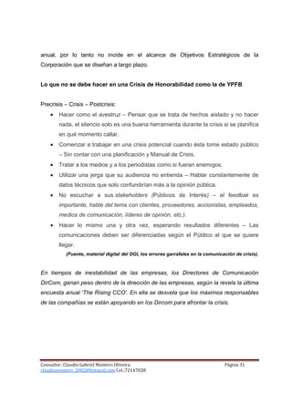 anual, por lo tanto no incide en el alcance de Objetivos Estratégicos de la
Corporación que se diseñan a largo plazo.


Lo que no se debe hacer en una Crisis de Honorabilidad como la de YPFB


Precrisis – Crisis – Postcrisis:
    •   Hacer como el avestruz – Pensar que se trata de hechos aislado y no hacer
        nada, el silencio solo es una buena herramienta durante la crisis si se planifica
        en qué momento callar.
    •   Comenzar a trabajar en una crisis potencial cuando ésta tome estado público
        – Sin contar con una planificación y Manual de Crisis.
    •   Tratar a los medios y a los periodistas como si fueran enemigos.
    •   Utilizar una jerga que su audiencia no entienda – Hablar constantemente de
        datos técnicos que solo confundirían más a la opinión pública.
    •   No escuchar a sus stakeholders (Públicos de Interés) – el feedbak es
        importante, hable del tema con clientes, proveedores, accionistas, empleados,
        medios de comunicación, líderes de opinión, etc.).
    •   Hacer lo mismo una y otra vez, esperando resultados diferentes – Las
        comunicaciones deben ser diferenciadas según el Público al que se quiere
        llegar.
           (Fuente, material digital del DGI, los errores garrafales en la comunicación de crisis).


En tiempos de inestabilidad de las empresas, los Directores de Comunicación
DirCom, ganan peso dentro de la dirección de las empresas, según la revela la última
encuesta anual ‘The Rising CCO'. En ella se desvela que los máximos responsables
de las compañías se están apoyando en los Dircom para afrontar la crisis.




Consultor: Claudio Gabriel Montero Oliveira                                        Página 31
claudiomontero_2002@hotmail.com Cel.:72147028
 