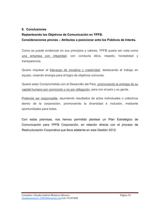 9. Conclusiones
Replanteando los Objetivos de Comunicación en YPFB.
Consideraciones previas – Atributos a posicionar ante los Públicos de Interés.


Como se puede evidenciar en sus principios y valores, YPFB quiere ser vista como
una   empresa     con    integridad,   con      conducta   ética,   respeto,   honestidad   y
transparencia.

Quiere impulsar el liderazgo de iniciativa y creatividad, destacando el trabajo en
equipo, creando sinergia para el logro de objetivos comunes.

Quiere estar Comprometida con el Desarrollo del País, promoviendo la entrega de su
capital humano por convicción y no por obligación, para con el país y su gente.

Pretende ser responsable, asumiendo resultados de actos individuales o colectivos
dentro de la corporación, promoviendo la diversidad e inclusión, mediante
oportunidades para todos.


Con estas premisas, nos hemos permitido plantear un Plan Estratégico de
Comunicación para YPFB Corporación, en relación directa con el proceso de
Restructuración Corporativa que lleva adelante en esta Gestión 2012:




Consultor: Claudio Gabriel Montero Oliveira                                    Página 32
claudiomontero_2002@hotmail.com Cel.:72147028
 