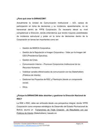 ¿Para qué crear la DIRNACOM?

   Actualmente la Unidad de Comunicación Institucional – UCI, carece de
   participación en toma de decisiones y su incidencia, aparentemente, no es
   transversal dentro de YPFB Corporación. Es necesario elevar su nivel
   competencial a Dirección, donde entendemos que tendrá mayores posibilidades
   de incidencia estructural y poder en la toma de decisiones dentro de la
   Corporación en temas tan importantes como ser:



       o Gestión de MARCA Corporativa.

       o Gestión de la Reputación e Imagen Corporativa – Velar por la Imagen del
           CEO (Presidencia Ejecutiva).

       o Gestión de Crisis.

       o Comunicación Interna – Promover Compromiso Institucional de los
           Recursos Humanos.

       o Viabilizar canales diferenciados de comunicación con los Stakeholders
           (Públicos de Interés).

       o Gestionar los Proyectos de RSC y Filantropía (desde un componente
           social).

       o Otros.



   ¿Porque la DIRNACOM debe absorber y gestionar la Dirección Nacional de
   RSC?

   La RSE o RSC, debe ser enfocada desde una perspectiva integral, donde YPFB
   Corporación como empresa estratégica de Desarrollo del Estado Plurinacional de
   Bolivia, asuma un       Compromiso de Triple Creación   de Resultados con sus
   Públicos de Interés (Stakeholders), basado en:




Consultor: Claudio Gabriel Montero Oliveira                          Página 34
claudiomontero_2002@hotmail.com Cel.:72147028
 