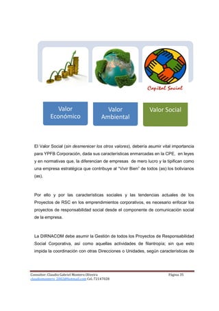 Valor                       Valor               Valor Social
           Económico                    Ambiental



  El Valor Social (sin desmerecer los otros valores), debería asumir vital importancia
  para YPFB Corporación, dada sus características enmarcadas en la CPE, en leyes
  y en normativas que, la diferencian de empresas de mero lucro y la tipifican como
  una empresa estratégica que contribuye al “Vivir Bien” de todos (as) los bolivianos
  (as).



  Por ello y por las características sociales y las tendencias actuales de los
  Proyectos de RSC en los emprendimientos corporativos, es necesario enfocar los
  proyectos de responsabilidad social desde el componente de comunicación social
  de la empresa.



  La DIRNACOM debe asumir la Gestión de todos los Proyectos de Responsabilidad
  Social Corporativa, así como aquellas actividades de filantropía; sin que esto
  impida la coordinación con otras Direcciones o Unidades, según características de




Consultor: Claudio Gabriel Montero Oliveira                             Página 35
claudiomontero_2002@hotmail.com Cel.:72147028
 
