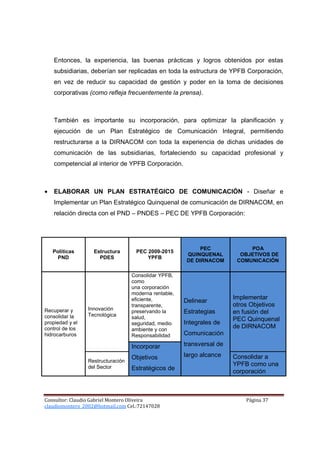 Entonces, la experiencia, las buenas prácticas y logros obtenidos por estas
    subsidiarias, deberían ser replicadas en toda la estructura de YPFB Corporación,
    en vez de reducir su capacidad de gestión y poder en la toma de decisiones
    corporativas (como refleja frecuentemente la prensa).



    También es importante su incorporación, para optimizar la planificación y
    ejecución de un Plan Estratégico de Comunicación Integral, permitiendo
    restructurarse a la DIRNACOM con toda la experiencia de dichas unidades de
    comunicación de las subsidiarias, fortaleciendo su capacidad profesional y
    competencial al interior de YPFB Corporación.



•   ELABORAR UN PLAN ESTRATÉGICO DE COMUNICACIÓN - Diseñar e
    Implementar un Plan Estratégico Quinquenal de comunicación de DIRNACOM, en
    relación directa con el PND – PNDES – PEC DE YPFB Corporación:




                                                             PEC             POA
    Políticas      Estructura       PEC 2009-2015
                                                        QUINQUENAL        OBJETIVOS DE
      PND            PDES               YPFB
                                                        DE DIRNACOM      COMUNICACIÓN

                                   Consolidar YPFB,
                                   como
                                   una corporación
                                   moderna rentable,
                                   eficiente,                           Implementar
                                                       Delinear
                                   transparente,                        otros Objetivos
Recuperar y      Innovación
                 Tecnológica
                                   preservando la      Estrategias      en fusión del
consolidar la                      salud,                               PEC Quinquenal
propiedad y el                     seguridad, medio    Integrales de
control de los                     ambiente y con
                                                                        de DIRNACOM
hidrocarburos                      Responsabilidad     Comunicación

                                   Incorporar          transversal de

                                   Objetivos           largo alcance    Consolidar a
                 Restructuración
                 del Sector
                                                                        YPFB como una
                                   Estratégicos de                      corporación



Consultor: Claudio Gabriel Montero Oliveira                                 Página 37
claudiomontero_2002@hotmail.com Cel.:72147028
 