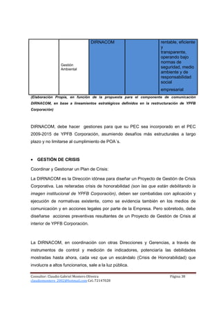 DIRNACOM                          rentable, eficiente
                                                                   y
                                                                   transparente,
                                                                   operando bajo
                                                                   normas de
                 Gestión
                 Ambiental
                                                                   seguridad, medio
                                                                   ambiente y de
                                                                   responsabilidad
                                                                   social
                                                                   empresarial
(Elaboración Propia, en función de la propuesta para el componente de comunicación
DIRNACOM, en base a lineamientos estratégicos definidos en la restructuración de YPFB
Corporación)



DIRNACOM, debe hacer gestiones para que su PEC sea incorporado en el PEC
2009-2015 de YPFB Corporación, asumiendo desafíos más estructurales a largo
plazo y no limitarse al cumplimiento de POA´s.



•   GESTIÓN DE CRISIS

Coordinar y Gestionar un Plan de Crisis:

La DIRNACOM es la Dirección idónea para diseñar un Proyecto de Gestión de Crisis
Corporativa. Las reiteradas crisis de honorabilidad (son las que están debilitando la
imagen institucional de YPFB Corporación), deben ser combatidas con aplicación y
ejecución de normativas existente, como se evidencia también en los medios de
comunicación y en acciones legales por parte de la Empresa. Pero sobretodo, debe
diseñarse acciones preventivas resultantes de un Proyecto de Gestión de Crisis al
interior de YPFB Corporación.



La DIRNACOM, en coordinación con otras Direcciones y Gerencias, a través de
instrumentos de control y medición de indicadores, potenciaría las debilidades
mostradas hasta ahora, cada vez que un escándalo (Crisis de Honorabilidad) que
involucra a altos funcionarios, sale a la luz pública.

Consultor: Claudio Gabriel Montero Oliveira                             Página 38
claudiomontero_2002@hotmail.com Cel.:72147028
 