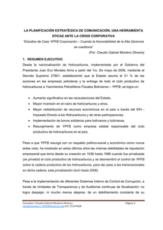 LA PLANIFICACIÓN ESTRATÉGICA DE COMUNICACIÓN, UNA HERRAMIENTA
                      EFICAZ ANTE LA CRISIS CORPORATIVA
“Estudios de Caso YPFB Corporación – Cuando la Honorabilidad de la Alta Gerencia
                                       se cuestiona”
                                                  (Por: Claudio Gabriel Montero Oliveira)

1. RESUMEN EJECUTIVO
Desde la nacionalización de hidrocarburos, implementada por el Gobierno del
Presidente Juan Evo Morales Aima a partir del 1ro. De mayo de 2006, mediante el
Decreto Supremo 27801, estableciendo que el Estado asuma el 51 % de las
acciones en las empresas petroleras y la entrega de todo el ciclo productivo de
hidrocarburos a Yacimientos Petrolíferos Fiscales Bolivianos – YPFB; se logra un:


    •   Aumento significativo en las recaudaciones del Estado.
    •   Mayor inversión en el rubro de hidrocarburos y otros.
    •   Mayor redistribución de recursos económicos en el país a través del IDH -
        Impuesto Directo a los Hidrocarburos y de otras participaciones.
    •   Implementación de bonos solidarios para bolivianos y bolivianas.
    •   Resurgimiento de YPFB como empresa estatal responsable del ciclo
        productivo de hidrocarburos en el país.


Pese a que YPFB resurge con un respaldo político-social y económico como nunca
antes visto, ha mostrado en estos últimos años las mismas debilidades de reputación
empresarial que tenía desde su creación en 1936 hasta 1996 cuando fue privatizada
(se privatizó el ciclo productivo de hidrocarburos y se desmembró el control de YPFB
sobre la cadena productiva de los hidrocarburos, para dar paso a las transnacionales
en dicha cadena, esta privatización duró hasta 2006).


Pese a la implementación de diferentes Sistemas Interno de Control de Corrupción, a
través de Unidades de Transparencia y de Auditorías continuas de fiscalización; no
logra despejar, ni mucho menos alejarse, de un debilitamiento constante de su


Consultor: Claudio Gabriel Montero Oliveira                                Página 4
claudiomontero_2002@hotmail.com Cel.:72147028
 