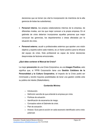 decisiones que se tomen (es vital la incorporación de miembros de la alta
           gerencia de todas las subsidiarias).


       •   Personal interno, los propios colaboradores internos de la empresa, de
           diferentes niveles, son los que mejor conocen a la propia empresa. En el
           gabinete de crisis deberían incorporarse aquellas personas que mejor
           conozcan las gerencias, los departamentos o áreas afectadas por la
           situación de crisis.

       •   Personal externo, acudir a profesionales externos que aporten una visión
           objetiva y experta sobre cada materia, es un factor positivo para la eficacia
           del equipo de crisis. Este profesional es capaz de tomar decisiones
           desprovistas de factores emocionales.

       ¿Qué debe contener el Manual de Crisis?

       La mejor prevención de una Crisis Corporativa, es una Imagen Positiva, esto
       significa que, si YPFB Corporación tiene una Gestión Cotidiana de la
       Personalidad y la Cultura Corporativa, el impacto de la Crisis podrá ser
       minimizado y tendrá mayores posibilidades de tener una gestión creíble ante
       su público de interés (Stakeholders).

                                       Contenido Mínimo

              o Introducción.
              o Definición sencilla de que entiende la empresa por crisis.
              o Políticas de actuación.
              o Identificación de escenarios de riesgo.
              o Conceptos sobre el Gabinete de crisis.
              o Plan de actuación.
              o Anexos: Guía para la acción en cada escenario identificado como crisis
                  potencial.


Consultor: Claudio Gabriel Montero Oliveira                                  Página 40
claudiomontero_2002@hotmail.com Cel.:72147028
 