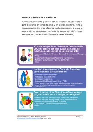 Otras Características de la DIRNACOM:

      “Los CEO cuentan más que nunca con los Directores de Comunicación
      para asesorarles en temas de crisis y en asuntos tan claves como la
      reputación corporativa o las relaciones con los stakeholders. Y es que la
      experiencia en comunicación de crisis ha crecido un 45%’’. (Leslie
      Gaines-Ross, Chief Reputation Strategist de Weber Shandwick).




                      80 % del tiempo de un Director de Comunicación
                      DirCom, debería ser para cuidar la imagen del
                      máximo ejecutivo (CEO) de la empresa ante:
                      •Instancias del Estado (Gobierno Central, Gobernaciones, Municipios,
                       otros).
                      •Relaciones Institucionales (Nacionales y Extranjeras).
                      •Medios de Comunicación y Lideres de Opinión.
                      •Otros



                      Institucionalmente con la Gerencia Financiera
                      debe intervenir directamente en:
                      •Relaciones con los accionistas.
                      •Políticas de Buen Gobierno.
                      •Reputación Corporativa.
                      •Responsabilidad Social Corporativa – RSC.
                      •En las operaciones, licitaciones, adquisiciones u otras instancias
                       donde la estrategia y la gestión de comunicación sean
                       fundamentales


                      Coordinar con otras Direcciones Generales que
                      tengan incidencia en la imagen de la empresa:
                      •Gerencia Nacional de Planificación Inversiones y Estudios.
                      •Gerencia Nacional de Seguridad, Salud, Ambiente Social.
                      •Dirección Nacional de Recursos Humanos.
                      • Unidades de Comunicación de Subsidiarias.
                      •Otras.




Consultor: Claudio Gabriel Montero Oliveira                                    Página 43
claudiomontero_2002@hotmail.com Cel.:72147028
 
