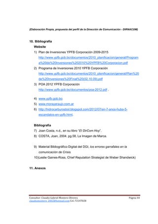 (Elaboración Propia, propuesta del perfil de la Dirección de Comunicación - DIRNACOM)



10. Bibliografía
   Website
   1) Plan de Inversiones YPFB Corporación 2009-2015
       http://www.ypfb.gob.bo/documentos/2010_planificacion/general/Program
       a%20de%20Inversiones%202010%20YPFB%20Corporacion.pdf
   2) Programa de Inversiones 2010 YPFB Corporación
       http://www.ypfb.gob.bo/documentos/2010_planificacion/general/Plan%20
       de%20Inversiones%20Final%20(02.10.09).pdf
   3) POA 2012 YPFB Corporación
       http://www.ypfb.gob.bo/documentos/poa-2012.pdf .

   4) www.ypfb.gob.bo.
   5) www.morayaraujo.com.ar
   6) http://hidrocarburosbol.blogspot.com/2012/07/en-7-anos-hubo-5-
       escandalos-en-ypfb.html.


   Bibliografía
   7) Joan Costa, n.d., en su libro “El DirCom Hoy”.
   8) COSTA, Joan, 2004. pg.58, La Imagen de Marca.


   9) Material Bibliográfico Digital del DGI, los errores garrafales en la
       comunicación de Crisis.
   10) Leslie Gaines-Ross, Chief Reputation Strategist de Weber Shandwick)


11. Anexos




Consultor: Claudio Gabriel Montero Oliveira                                  Página 44
claudiomontero_2002@hotmail.com Cel.:72147028
 