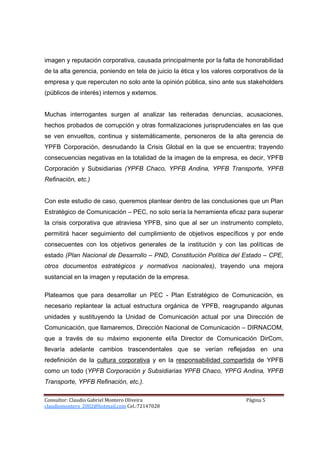 imagen y reputación corporativa, causada principalmente por la falta de honorabilidad
de la alta gerencia, poniendo en tela de juicio la ética y los valores corporativos de la
empresa y que repercuten no solo ante la opinión pública, sino ante sus stakeholders
(públicos de interés) internos y externos.


Muchas interrogantes surgen al analizar las reiteradas denuncias, acusaciones,
hechos probados de corrupción y otras formalizaciones jurisprudenciales en las que
se ven envueltos, continua y sistemáticamente, personeros de la alta gerencia de
YPFB Corporación, desnudando la Crisis Global en la que se encuentra; trayendo
consecuencias negativas en la totalidad de la imagen de la empresa, es decir, YPFB
Corporación y Subsidiarias (YPFB Chaco, YPFB Andina, YPFB Transporte, YPFB
Refinación, etc.)


Con este estudio de caso, queremos plantear dentro de las conclusiones que un Plan
Estratégico de Comunicación – PEC, no solo sería la herramienta eficaz para superar
la crisis corporativa que atraviesa YPFB, sino que al ser un instrumento completo,
permitirá hacer seguimiento del cumplimiento de objetivos específicos y por ende
consecuentes con los objetivos generales de la institución y con las políticas de
estado (Plan Nacional de Desarrollo – PND, Constitución Política del Estado – CPE,
otros documentos estratégicos y normativos nacionales), trayendo una mejora
sustancial en la imagen y reputación de la empresa.

Plateamos que para desarrollar un PEC - Plan Estratégico de Comunicación, es
necesario replantear la actual estructura orgánica de YPFB, reagrupando algunas
unidades y sustituyendo la Unidad de Comunicación actual por una Dirección de
Comunicación, que llamaremos, Dirección Nacional de Comunicación – DIRNACOM,
que a través de su máximo exponente el/la Director de Comunicación DirCom,
llevaría adelante cambios trascendentales que se verían reflejadas en una
redefinición de la cultura corporativa y en la responsabilidad compartida de YPFB
como un todo (YPFB Corporación y Subsidiarias YPFB Chaco, YPFG Andina, YPFB
Transporte, YPFB Refinación, etc.).

Consultor: Claudio Gabriel Montero Oliveira                                Página 5
claudiomontero_2002@hotmail.com Cel.:72147028
 