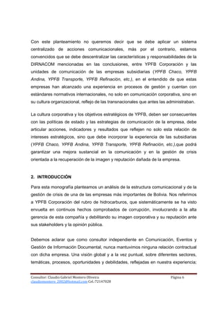 Con este planteamiento no queremos decir que se debe aplicar un sistema
centralizado de acciones comunicacionales, más por el contrario, estamos
convencidos que se debe descentralizar las características y responsabilidades de la
DIRNACOM mencionadas en las conclusiones, entre YPFB Corporación y las
unidades de comunicación de las empresas subsidiarias (YPFB Chaco, YPFB
Andina, YPFB Transporte, YPFB Refinación, etc.), en el entendido de que estas
empresas han alcanzado una experiencia en procesos de gestión y cuentan con
estándares normativos internacionales, no solo en comunicación corporativa, sino en
su cultura organizacional, reflejo de las transnacionales que antes las administraban.

La cultura corporativa y los objetivos estratégicos de YPFB, deben ser consecuentes
con las políticas de estado y las estrategias de comunicación de la empresa, debe
articular acciones, indicadores y resultados que reflejen no solo esta relación de
intereses estratégicos, sino que debe incorporar la experiencia de las subsidiarias
(YPFB Chaco, YPFB Andina, YPFB Transporte, YPFB Refinación, etc.),que podrá
garantizar una mejora sustancial en la comunicación y en la gestión de crisis
orientada a la recuperación de la imagen y reputación dañada de la empresa.



2. INTRODUCCIÓN

Para esta monografía planteamos un análisis de la estructura comunicacional y de la
gestión de crisis de una de las empresas más importantes de Bolivia. Nos referimos
a YPFB Corporación del rubro de hidrocarburos, que sistemáticamente se ha visto
envuelta en continuos hechos comprobados de corrupción, involucrando a la alta
gerencia de esta compañía y debilitando su imagen corporativa y su reputación ante
sus stakeholders y la opinión pública.


Debemos aclarar que como consultor independiente en Comunicación, Eventos y
Gestión de Información Documental, nunca mantuvimos ninguna relación contractual
con dicha empresa. Una visión global y a la vez puntual, sobre diferentes sectores,
temáticas, procesos, oportunidades y debilidades, reflejadas en nuestra experiencia;


Consultor: Claudio Gabriel Montero Oliveira                              Página 6
claudiomontero_2002@hotmail.com Cel.:72147028
 