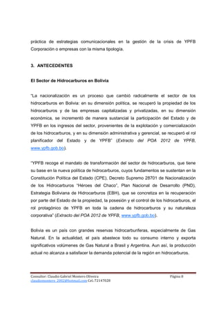 práctica de estrategias comunicacionales en la gestión de la crisis de YPFB
Corporación o empresas con la misma tipología.


3. ANTECEDENTES


El Sector de Hidrocarburos en Bolivia


“La nacionalización es un proceso que cambió radicalmente el sector de los
hidrocarburos en Bolivia: en su dimensión política, se recuperó la propiedad de los
hidrocarburos y de las empresas capitalizadas y privatizadas, en su dimensión
económica, se incrementó de manera sustancial la participación del Estado y de
YPFB en los ingresos del sector, provenientes de la explotación y comercialización
de los hidrocarburos, y en su dimensión administrativa y gerencial, se recuperó el rol
planificador del Estado y de YPFB” (Extracto del POA 2012 de YPFB,
www.ypfb.gob.bo).


“YPFB recoge el mandato de transformación del sector de hidrocarburos, que tiene
su base en la nueva política de hidrocarburos, cuyos fundamentos se sustentan en la
Constitución Política del Estado (CPE), Decreto Supremo 28701 de Nacionalización
de los Hidrocarburos “Héroes del Chaco”, Plan Nacional de Desarrollo (PND),
Estrategia Boliviana de Hidrocarburos (EBH), que se concretiza en la recuperación
por parte del Estado de la propiedad, la posesión y el control de los hidrocarburos, el
rol protagónico de YPFB en toda la cadena de hidrocarburos y su naturaleza
corporativa” (Extracto del POA 2012 de YPFB, www.ypfb.gob.bo).


Bolivia es un país con grandes reservas hidrocarburiferas, especialmente de Gas
Natural. En la actualidad, el país abastece todo su consumo interno y exporta
significativos volúmenes de Gas Natural a Brasil y Argentina. Aun así, la producción
actual no alcanza a satisfacer la demanda potencial de la región en hidrocarburos.




Consultor: Claudio Gabriel Montero Oliveira                              Página 8
claudiomontero_2002@hotmail.com Cel.:72147028
 