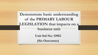 Demonstrate basic understanding
of the PRIMARY LABOUR
LEGISLATION that impacts on a
business unit
Unit Std No: 13952
(Six Outcomes)
 