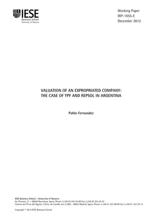 IESE Business School-University of Navarra - 1
VALUATION OF AN EXPROPRIATED COMPANY:
THE CASE OF YPF AND REPSOL IN ARGENTINA
Pablo Fernandez
IESE Business School – University of Navarra
Av. Pearson, 21 – 08034 Barcelona, Spain. Phone: (+34) 93 253 42 00 Fax: (+34) 93 253 43 43
Camino del Cerro del Águila, 3 (Ctra. de Castilla, km 5,180) – 28023 Madrid, Spain. Phone: (+34) 91 357 08 09 Fax: (+34) 91 357 29 13
Copyright © 2013 IESE Business School.
Working Paper
WP-1055-E
December 2012
 