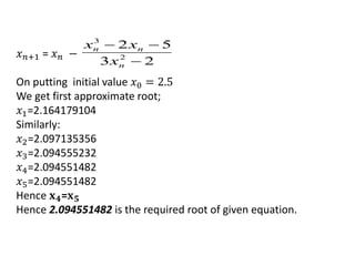 𝑥 𝑛+1 = 𝑥 𝑛 −
On putting initial value 𝑥0 = 2.5
We get first approximate root;
𝑥1=2.164179104
Similarly:
𝑥2=2.097135356
𝑥3=2.094555232
𝑥4=2.094551482
𝑥5=2.094551482
Hence 𝐱 𝟒=𝐱 𝟓
Hence 2.094551482 is the required root of given equation.
23
52
2
3


n
nn
x
xx
 