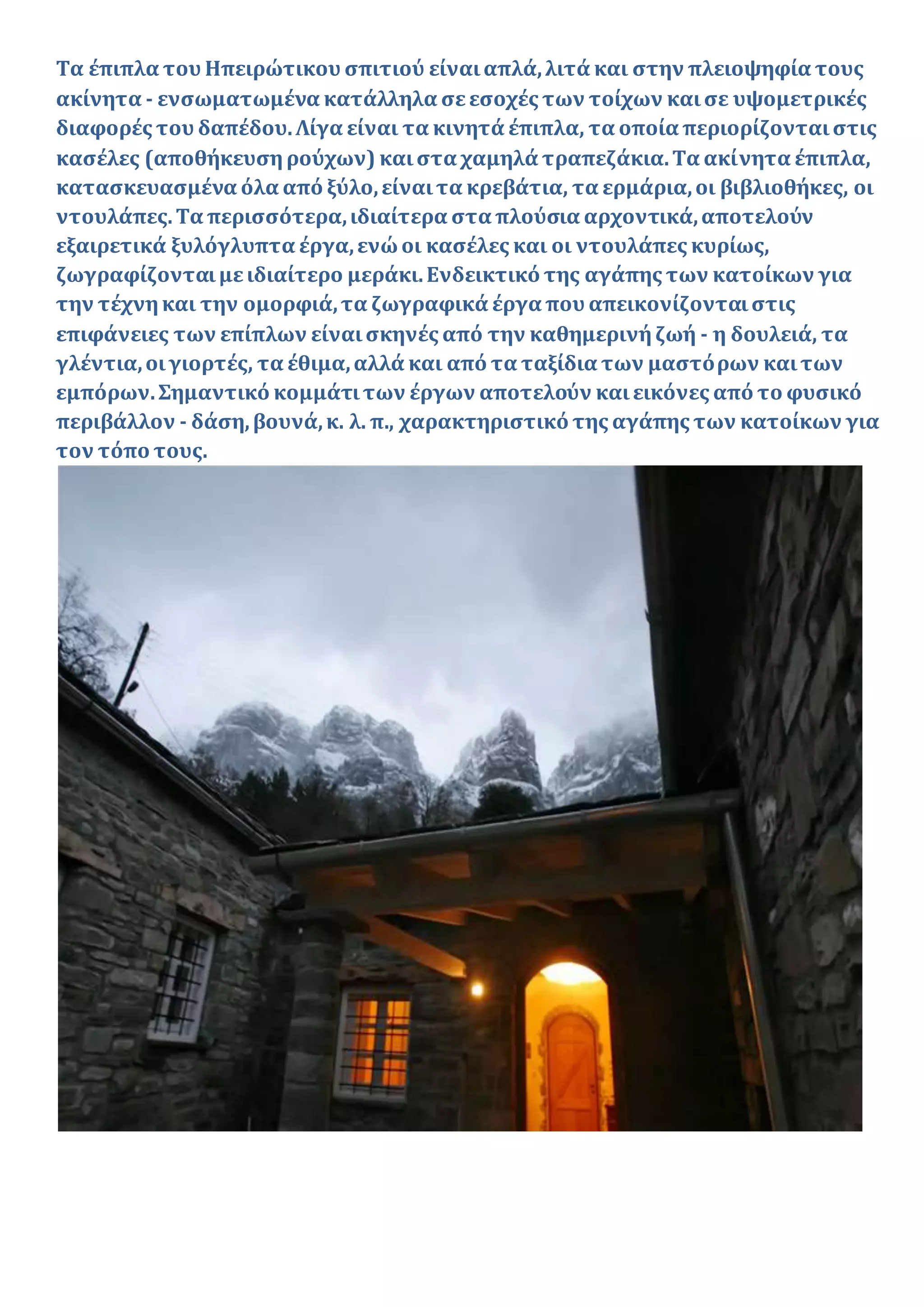 Τα έπιπλα του Ηπειρώτικου σπιτιού είναιαπλά,λιτά και στην πλειοψηφία τους
ακίνητα - ενσωματωμένα κατάλληλα σεεσοχές των τοίχων καισε υψομετρικές
διαφορές του δαπέδου.Λίγα είναι τα κινητά έπιπλα, τα οποία περιορίζονταιστις
κασέλες (αποθήκευσηρούχων) καιστα χαμηλά τραπεζάκια.Τα ακίνητα έπιπλα,
κατασκευασμένα όλα από ξύλο,είναιτα κρεβάτια, τα ερμάρια,οι βιβλιοθήκες, οι
ντουλάπες.Τα περισσότερα,ιδιαίτερα στα πλούσια αρχοντικά,αποτελούν
εξαιρετικά ξυλόγλυπτα έργα,ενώοι κασέλες και οι ντουλάπες κυρίως,
ζωγραφίζονταιμειδιαίτερο μεράκι.Ενδεικτικό της αγάπης των κατοίκων για
την τέχνηκαι την ομορφιά,τα ζωγραφικά έργα που απεικονίζονταιστις
επιφάνειες των επίπλων είναισκηνές από την καθημερινήζωή - η δουλειά, τα
γλέντια,οιγιορτές, τα έθιμα,αλλά και από τα ταξίδια των μαστόρων καιτων
εμπόρων.Σημαντικό κομμάτιτων έργων αποτελούν καιεικόνες από το φυσικό
περιβάλλον - δάση,βουνά,κ. λ. π., χαρακτηριστικό της αγάπης των κατοίκων για
τον τόπο τους.
 