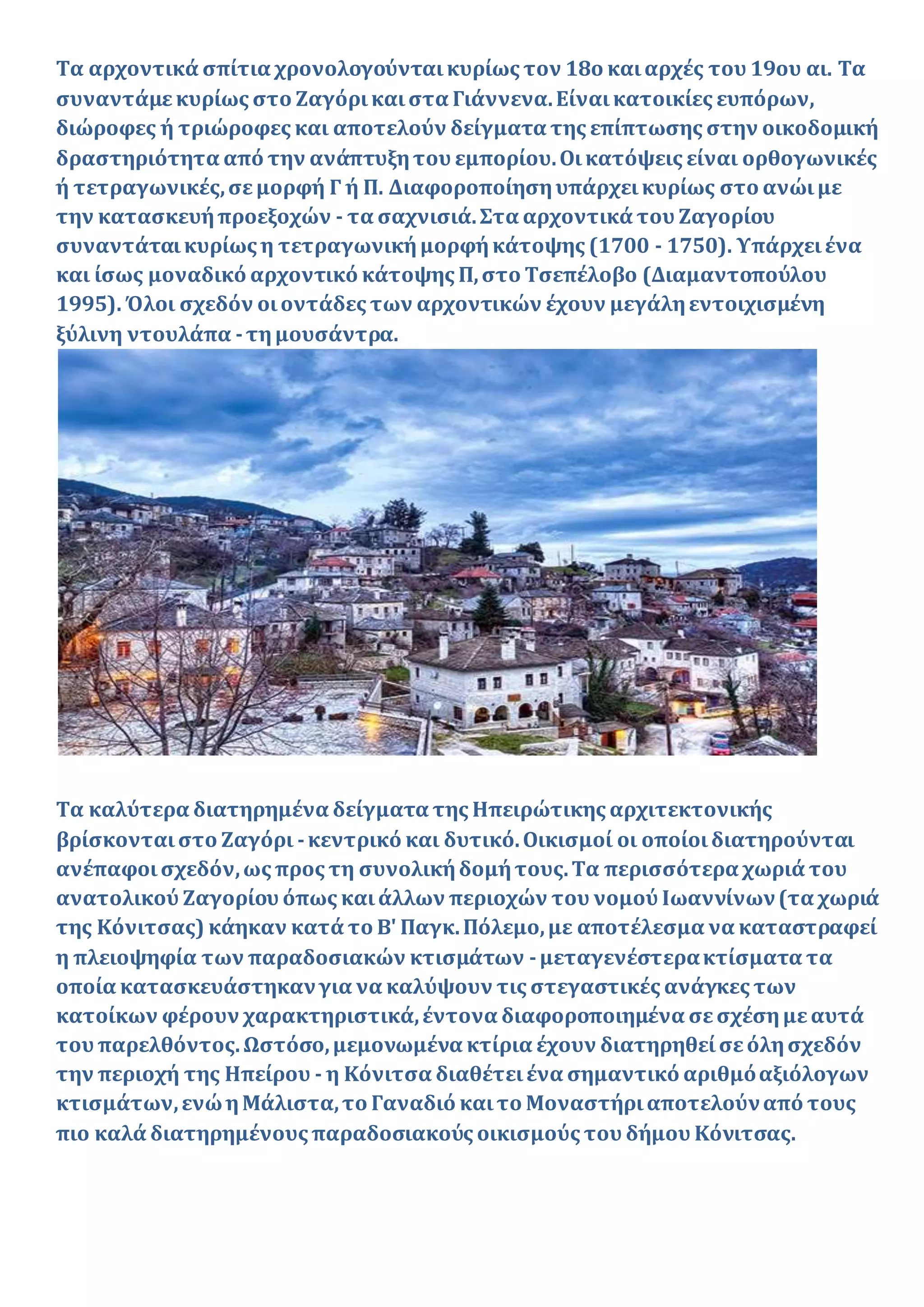 Τα αρχοντικά σπίτια χρονολογούνταικυρίως τον 18ο καιαρχές του 19ου αι. Τα
συναντάμεκυρίως στο Ζαγόρικαιστα Γιάννενα.Είναικατοικίες ευπόρων,
διώροφες ή τριώροφες και αποτελούν δείγματα της επίπτωσης στην οικοδομική
δραστηριότητα από την ανάπτυξητου εμπορίου.Οικατόψεις είναι ορθογωνικές
ή τετραγωνικές,σεμορφή Γ ή Π. Διαφοροποίησηυπάρχεικυρίως στο ανώιμε
την κατασκευήπροεξοχών - τα σαχνισιά.Στα αρχοντικά του Ζαγορίου
συναντάταικυρίως η τετραγωνικήμορφήκάτοψης (1700 - 1750). Υπάρχειένα
και ίσως μοναδικό αρχοντικό κάτοψης Π,στο Τσεπέλοβο (Διαμαντοπούλου
1995). Όλοι σχεδόν οιοντάδες των αρχοντικών έχουν μεγάληεντοιχισμένη
ξύλινη ντουλάπα -τημουσάντρα.
Τα καλύτερα διατηρημένα δείγματα της Ηπειρώτικης αρχιτεκτονικής
βρίσκονταιστο Ζαγόρι -κεντρικό και δυτικό.Οικισμοί οι οποίοιδιατηρούνται
ανέπαφοισχεδόν,ως προς τη συνολικήδομήτους.Τα περισσότερα χωριά του
ανατολικού Ζαγορίου όπως καιάλλων περιοχών του νομού Ιωαννίνων(τα χωριά
της Κόνιτσας) κάηκαν κατά το Β' Παγκ.Πόλεμο,με αποτέλεσμα να καταστραφεί
η πλειοψηφία των παραδοσιακών κτισμάτων -μεταγενέστερακτίσματα τα
οποία κατασκευάστηκανγια να καλύψουν τις στεγαστικές ανάγκες των
κατοίκων φέρουν χαρακτηριστικά,έντονα διαφοροποιημένα σεσχέσημεαυτά
του παρελθόντος.Ωστόσο,μεμονωμένα κτίρια έχουν διατηρηθείσεόλησχεδόν
την περιοχή της Ηπείρου - η Κόνιτσα διαθέτειένα σημαντικό αριθμόαξιόλογων
κτισμάτων,ενώηΜάλιστα,το Γαναδιό καιτο Μοναστήριαποτελούναπό τους
πιο καλά διατηρημένους παραδοσιακούς οικισμούς του δήμου Κόνιτσας.
 