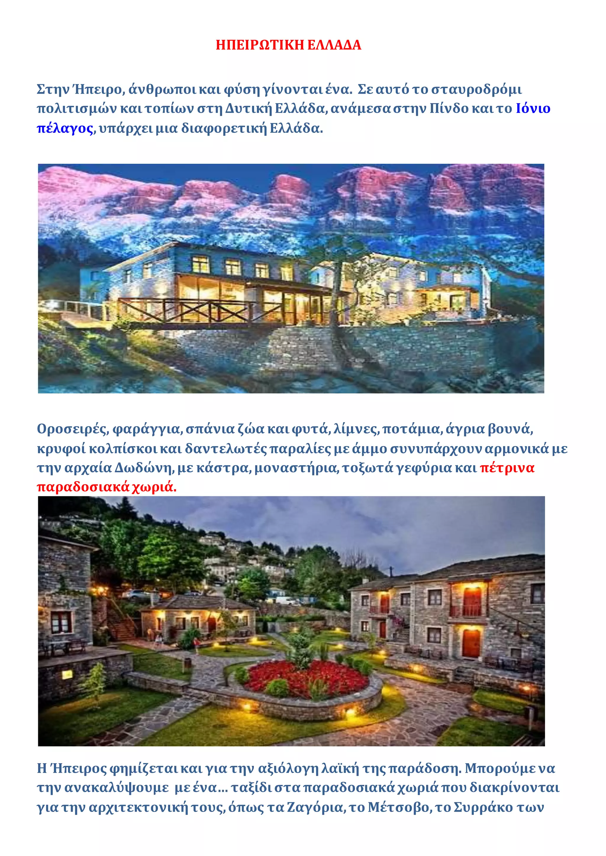ΗΠΕΙΡΩΤΙΚΗ ΕΛΛΑΔΑ
Στην Ήπειρο, άνθρωποικαι φύσηγίνονταιένα. Σεαυτό το σταυροδρόμι
πολιτισμών καιτοπίων στηΔυτικήΕλλάδα,ανάμεσαστην Πίνδο καιτο Ιόνιο
πέλαγος,υπάρχει μια διαφορετικήΕλλάδα.
Οροσειρές, φαράγγια,σπάνια ζώα καιφυτά,λίμνες,ποτάμια,άγρια βουνά,
κρυφοί κολπίσκοικαι δαντελωτές παραλίες μεάμμο συνυπάρχουναρμονικά με
την αρχαία Δωδώνη,με κάστρα,μοναστήρια,τοξωτά γεφύρια και πέτρινα
παραδοσιακά χωριά.
Η Ήπειρος φημίζεταικαι για την αξιόλογηλαϊκή της παράδοση. Μπορούμενα
την ανακαλύψουμε μεένα… ταξίδιστα παραδοσιακά χωριά που διακρίνονται
για την αρχιτεκτονικήτους,όπως τα Ζαγόρια,το Μέτσοβο,το Συρράκο των
 