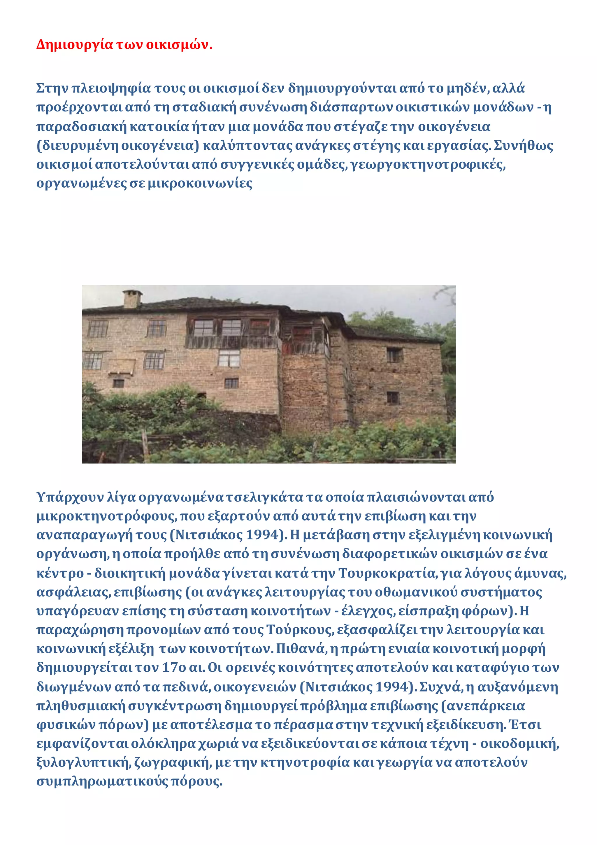 Δημιουργία των οικισμών.
Στην πλειοψηφία τους οιοικισμοίδεν δημιουργούνταιαπό το μηδέν,αλλά
προέρχονταιαπό τησταδιακήσυνένωσηδιάσπαρτωνοικιστικών μονάδων -η
παραδοσιακήκατοικία ήταν μια μονάδα που στέγαζετην οικογένεια
(διευρυμένηοικογένεια) καλύπτοντας ανάγκες στέγης καιεργασίας. Συνήθως
οικισμοίαποτελούνταιαπό συγγενικές ομάδες,γεωργοκτηνοτροφικές,
οργανωμένες σεμικροκοινωνίες
Υπάρχουν λίγα οργανωμένατσελιγκάτα τα οποία πλαισιώνονταιαπό
μικροκτηνοτρόφους,που εξαρτούν από αυτάτην επιβίωσηκαιτην
αναπαραγωγήτους (Νιτσιάκος 1994).Η μετάβασηστην εξελιγμένηκοινωνική
οργάνωση,ηοποία προήλθε από τησυνένωσηδιαφορετικών οικισμών σεένα
κέντρο - διοικητική μονάδα γίνεταικατά την Τουρκοκρατία,για λόγους άμυνας,
ασφάλειας,επιβίωσης (οιανάγκες λειτουργίας του οθωμανικού συστήματος
υπαγόρευαν επίσης τησύστασηκοινοτήτων -έλεγχος,είσπραξηφόρων).Η
παραχώρησηπρονομίων από τους Τούρκους,εξασφαλίζειτην λειτουργία και
κοινωνικήεξέλιξη των κοινοτήτων.Πιθανά,ηπρώτηενιαία κοινοτικήμορφή
δημιουργείταιτον 17ο αι.Οι ορεινές κοινότητες αποτελούν καικαταφύγιο των
διωγμένων από τα πεδινά,οικογενειών (Νιτσιάκος 1994).Συχνά,η αυξανόμενη
πληθυσμιακήσυγκέντρωσηδημιουργείπρόβλημα επιβίωσης (ανεπάρκεια
φυσικών πόρων) μεαποτέλεσμα το πέρασμαστην τεχνικήεξειδίκευση.Έτσι
εμφανίζονταιολόκληρα χωριά να εξειδικεύονταισεκάποια τέχνη - οικοδομική,
ξυλογλυπτική,ζωγραφική, μετην κτηνοτροφία καιγεωργία να αποτελούν
συμπληρωματικούς πόρους.
 