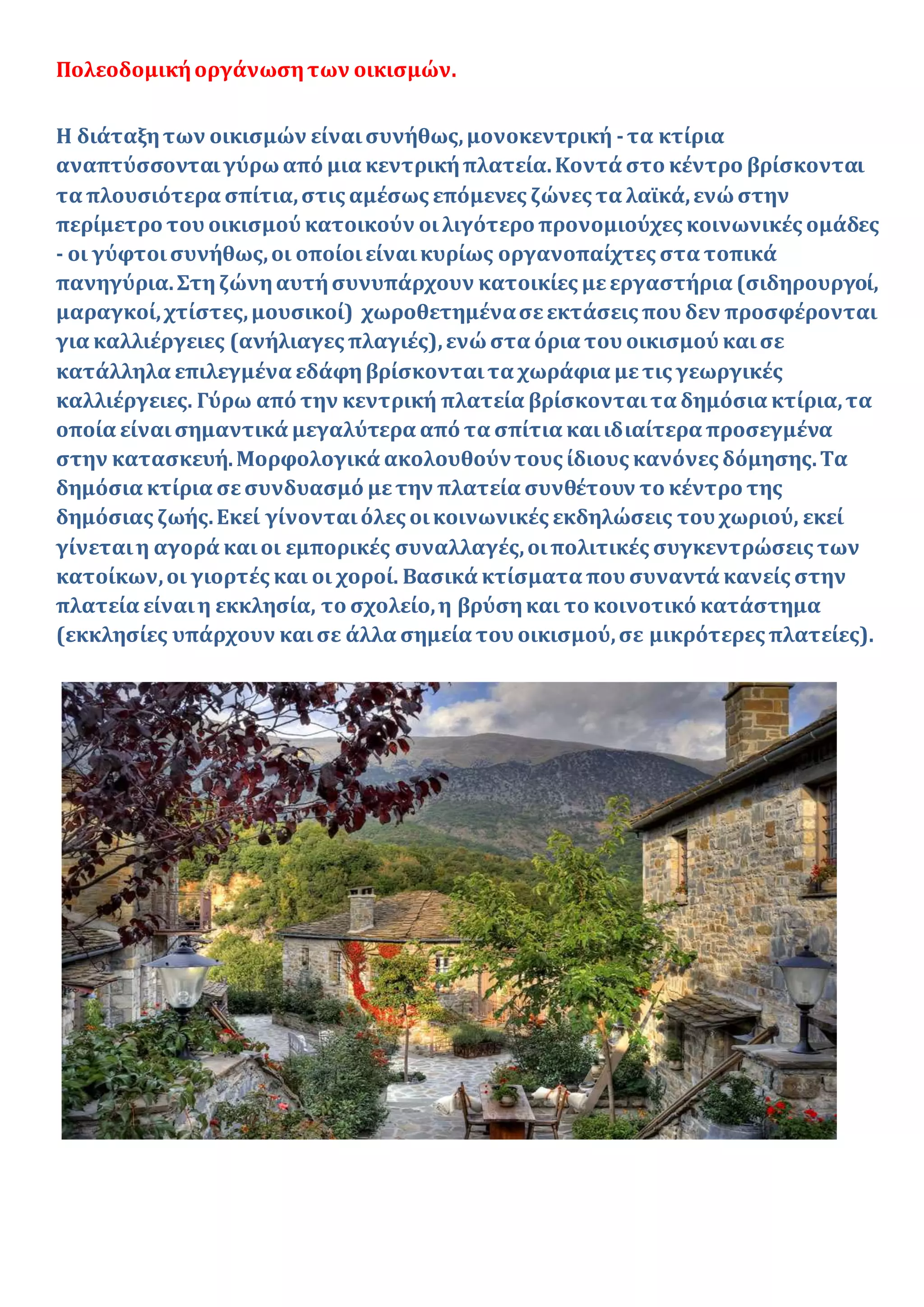 Πολεοδομικήοργάνωσητων οικισμών.
Η διάταξητων οικισμών είναισυνήθως,μονοκεντρική -τα κτίρια
αναπτύσσονταιγύρωαπό μια κεντρικήπλατεία.Κοντά στο κέντρο βρίσκονται
τα πλουσιότερα σπίτια,στις αμέσως επόμενες ζώνες τα λαϊκά,ενώστην
περίμετρο του οικισμού κατοικούν οιλιγότερο προνομιούχες κοινωνικές ομάδες
- οι γύφτοισυνήθως,οι οποίοιείναικυρίως οργανοπαίχτες στα τοπικά
πανηγύρια.Στηζώνηαυτήσυνυπάρχουν κατοικίες μεεργαστήρια (σιδηρουργοί,
μαραγκοί,χτίστες,μουσικοί) χωροθετημένασεεκτάσεις που δεν προσφέρονται
για καλλιέργειες (ανήλιαγες πλαγιές),ενώστα όρια του οικισμού καισε
κατάλληλα επιλεγμένα εδάφηβρίσκονταιτα χωράφια μετις γεωργικές
καλλιέργειες. Γύρω από την κεντρική πλατεία βρίσκονταιτα δημόσια κτίρια,τα
οποία είναισημαντικά μεγαλύτερα από τα σπίτια καιιδιαίτερα προσεγμένα
στην κατασκευή.Μορφολογικά ακολουθούντους ίδιους κανόνες δόμησης.Τα
δημόσια κτίρια σεσυνδυασμό μετην πλατεία συνθέτουν το κέντρο της
δημόσιας ζωής.Εκεί γίνονταιόλες οικοινωνικές εκδηλώσεις του χωριού, εκεί
γίνεταιη αγορά καιοι εμπορικές συναλλαγές,οιπολιτικές συγκεντρώσεις των
κατοίκων,οι γιορτές και οι χοροί. Βασικά κτίσματα που συναντά κανείς στην
πλατεία είναιη εκκλησία, το σχολείο,η βρύσηκαι το κοινοτικό κατάστημα
(εκκλησίες υπάρχουν καισε άλλα σημεία του οικισμού,σε μικρότερες πλατείες).
 