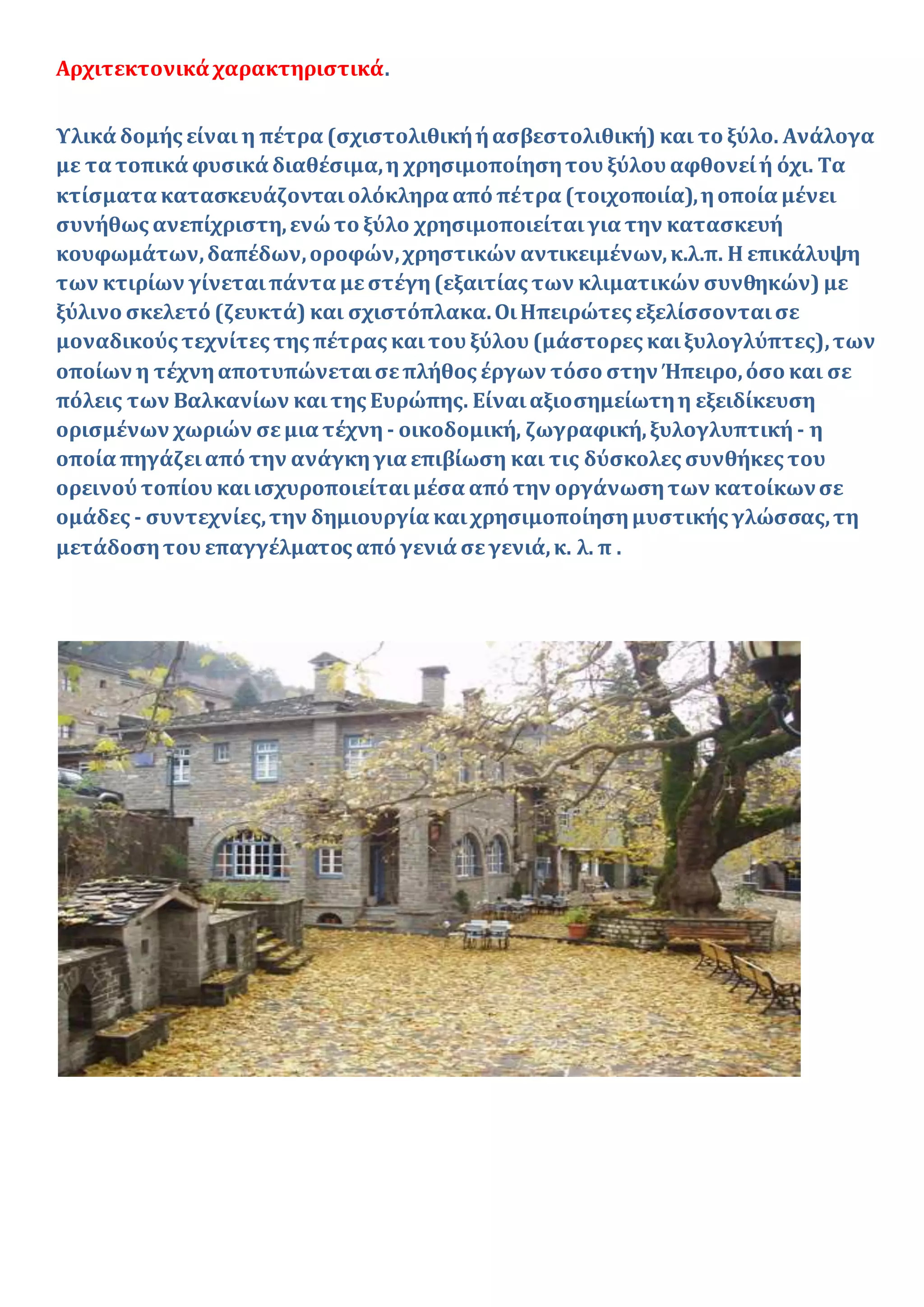 Αρχιτεκτονικά χαρακτηριστικά.
Υλικά δομής είναι η πέτρα (σχιστολιθικήήασβεστολιθική) και το ξύλο. Ανάλογα
με τα τοπικά φυσικά διαθέσιμα,η χρησιμοποίησητου ξύλου αφθονείή όχι. Τα
κτίσματα κατασκευάζονταιολόκληρα από πέτρα (τοιχοποιία),ηοποία μένει
συνήθως ανεπίχριστη,ενώτο ξύλο χρησιμοποιείταιγια την κατασκευή
κουφωμάτων,δαπέδων,οροφών,χρηστικών αντικειμένων,κ.λ.π. Η επικάλυψη
των κτιρίων γίνεταιπάντα μεστέγη(εξαιτίας των κλιματικών συνθηκών) με
ξύλινο σκελετό (ζευκτά) και σχιστόπλακα.ΟιΗπειρώτες εξελίσσονταισε
μοναδικούς τεχνίτες της πέτρας καιτου ξύλου (μάστορες καιξυλογλύπτες),των
οποίων η τέχνηαποτυπώνεταισεπλήθος έργων τόσο στην Ήπειρο,όσο και σε
πόλεις των Βαλκανίων καιτης Ευρώπης. Είναιαξιοσημείωτηη εξειδίκευση
ορισμένων χωριών σεμια τέχνη - οικοδομική, ζωγραφική,ξυλογλυπτική - η
οποία πηγάζειαπό την ανάγκηγια επιβίωση και τις δύσκολες συνθήκες του
ορεινού τοπίου καιισχυροποιείταιμέσα από την οργάνωσητων κατοίκωνσε
ομάδες - συντεχνίες,την δημιουργία καιχρησιμοποίησημυστικής γλώσσας,τη
μετάδοσητου επαγγέλματος από γενιά σεγενιά,κ. λ. π .
 