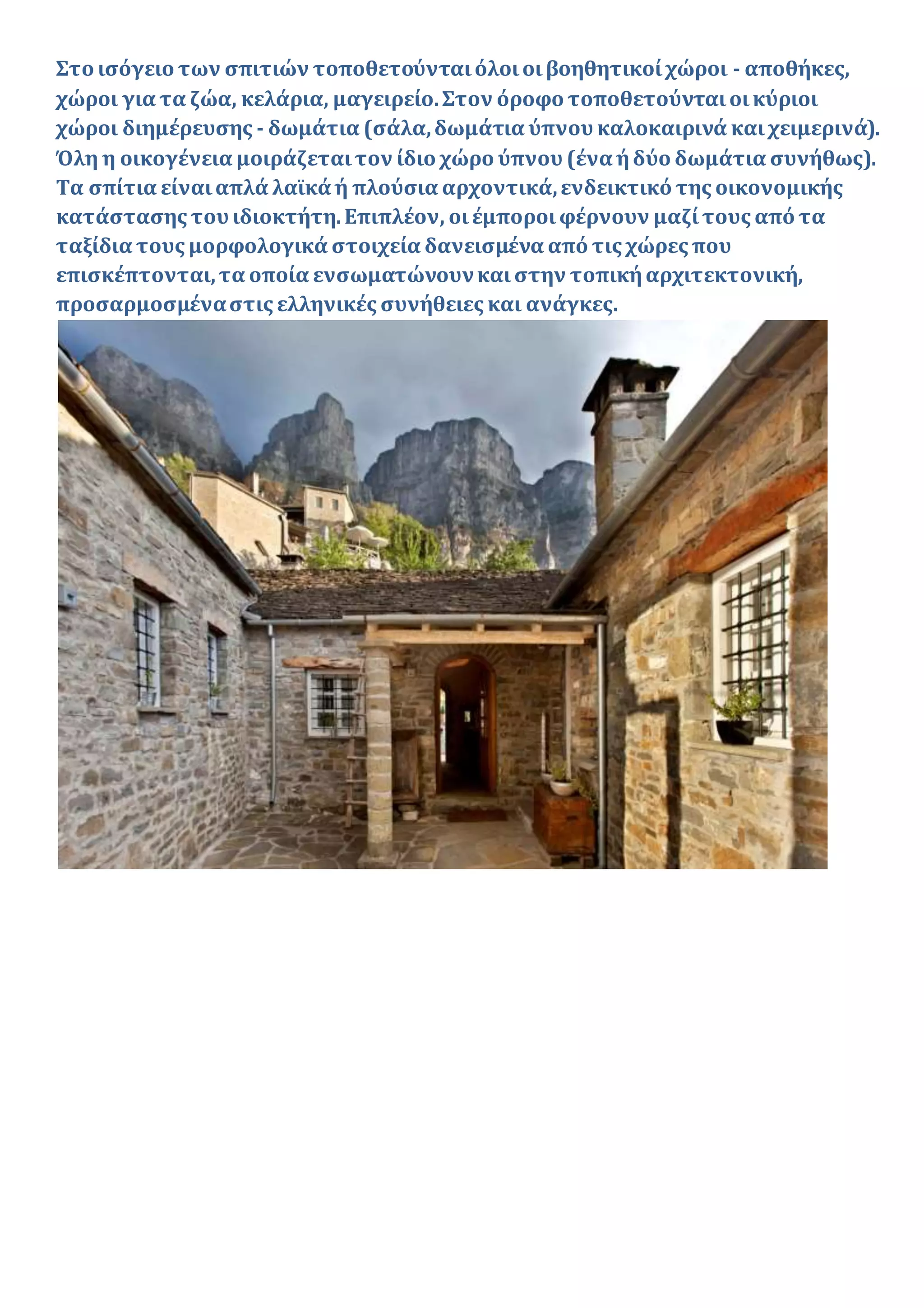 Στο ισόγειο των σπιτιών τοποθετούνταιόλοιοιβοηθητικοίχώροι - αποθήκες,
χώροι για τα ζώα, κελάρια, μαγειρείο.Στον όροφο τοποθετούνταιοικύριοι
χώροι διημέρευσης - δωμάτια (σάλα,δωμάτια ύπνου καλοκαιρινά καιχειμερινά).
Όλη η οικογένεια μοιράζεταιτον ίδιο χώρο ύπνου (ένα ήδύο δωμάτια συνήθως).
Τα σπίτια είναιαπλά λαϊκά ή πλούσια αρχοντικά,ενδεικτικό της οικονομικής
κατάστασης του ιδιοκτήτη.Επιπλέον, οιέμποροιφέρνουν μαζίτους από τα
ταξίδια τους μορφολογικά στοιχεία δανεισμένα από τις χώρες που
επισκέπτονται,τα οποία ενσωματώνουνκαιστην τοπικήαρχιτεκτονική,
προσαρμοσμέναστις ελληνικές συνήθειες και ανάγκες.
 
