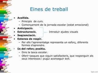 Eines de treball
• Acollida.
– Principis de curs.
– Començament de la jornada escolar (estat emocional)
• Anticipació.
• Estructuració. Introduir ajudes visuals
• Seqüenciació.
• Estones de respir.
– Per ells l'aprenentatge representa un esforç, diferents
formes d’aprendre.
• Ús del reforç positiu.
– Dins la tasca escolar.
– Oferir tasques que siguin satisfactoris, que responguin als
seus interessos i pugui aconseguir èxit.
 