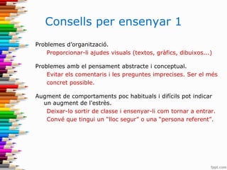 Consells per ensenyar 1
Problemes d’organització.
Proporcionar-li ajudes visuals (textos, gràfics, dibuixos...)
Problemes amb el pensament abstracte i conceptual.
Evitar els comentaris i les preguntes imprecises. Ser el més
concret possible.
Augment de comportaments poc habituals i difícils pot indicar
un augment de l'estrès.
Deixar-lo sortir de classe i ensenyar-li com tornar a entrar.
Convé que tingui un “lloc segur” o una “persona referent”.
 