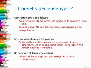 Consells per ensenyar 2
Comportaments poc adequats.
No interpretar els problemes de gestió de la conducta com
una
cosa personal. No són pràcticament mai capaços de ser
manipuladors.
Interpretació literal del llenguatge.
Evitar dobles sentits, sarcasme, renoms afectuosos,
modismes...en la comunicació diària però ENSENYAR
aquest tipus de llenguatge.
No comprèn el llenguatge gestual .
Utilitzar el llenguatge oral per assegurar la seva
comprensió.
 