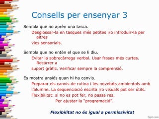 Consells per ensenyar 3
Sembla que no aprèn una tasca.
Desglossar-la en tasques més petites i/o introduir-la per
altres
vies sensorials.
Sembla que no entén el que se li diu.
Evitar la sobrecàrrega verbal. Usar frases més curtes.
Recórrer a
suport gràfic. Verificar sempre la comprensió.
Es mostra ansiós quan hi ha canvis.
Preparar els canvis de rutina i les novetats ambientals amb
l’alumne. La seqüenciació escrita i/o visuals pot ser útils.
Flexibilitat: si no es pot fer, no passa res.
Per ajustar la “programació”.
Flexibilitat no és igual a permissivitat
 
