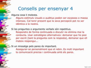 Consells per ensenyar 4
Alguna cosa li molesta.
Alguns estímuls visuals o auditius poden ser escassos o massa
intensos. Cal tenir present que la seva percepció pot no ser
idèntica a la nostra.
Si les preguntes o arguments verbals són repetitius.
Respondre de forma continuada o discutir no elimina mai la
conducta. Usar estratègies alternatives: demanar que ho posi
per escrit (tant la pregunta com la resposta), demanar que ell
mateix respongui...
Si un missatge pels pares és important.
Assegurar-se personalment que el rebin. Es molt important
la comunicació precisa i continuada amb els pares.
 