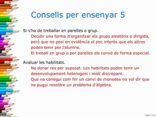 Consells per ensenyar 5
Si s’ha de treballar en parelles o grup.
Decidir una forma d’organitzar els grups aleatòria o dirigida,
però que no posi en evidència el poc interès que els altres
poden tenir per l’alumne.
El treball en grup o per parelles els convé de forma especial.
Avaluar les habilitats.
No donar res per suposat. Les habilitats poden tenir un
desenvolupament heterogeni i molt discrepant.
Que no conegui com fer un canvi de monedes no vol dir que
no pugui resoldre un problema d’àlgebra.
 
