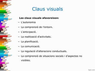 Claus visuals
Les claus visuals afavoreixen:
– L’autonomia
– La comprensió de l’entorn.
– L’anticipació.
– La realització d’activitats.
– La planificació.
– La comunicació.
– La regulació d’alteracions conductuals.
– La comprensió de situacions socials i d’aspectes no
visibles.
 