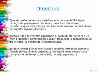 Objectius
Que els professionals que treballen amb nens amb TEA siguin
capaços de plantejar-se que tenen davant un infant amb
característiques específiques que hauran de conèixer a fons abans
de prendre algunes decisions.
Treballar des de l'escolta l'adaptació al context, oferint al nen un
món organitzat, comprensible i segur, treballant la comunicació, la
planificació, la flexibilitat i l'autorregulació.
Establir rutines diàries molt clares i senzilles introduint elements
visuals (fotos, símbols objectes..) i utilitzant eines d'estructura i
comprensió del temps (calendaris, horaris, agendes...).
 